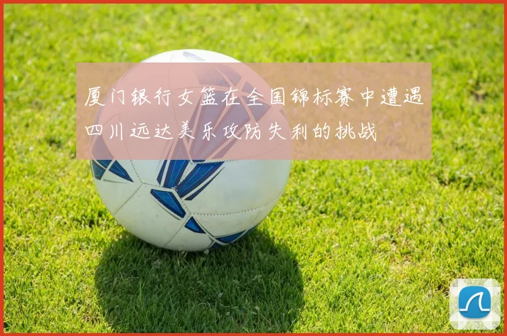 厦门银行女篮在全国锦标赛中遭遇四川远达美乐攻防失利的挑战