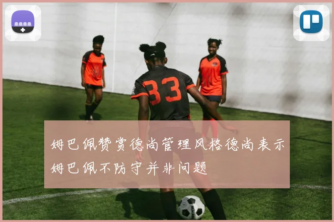 姆巴佩赞赏德尚管理风格德尚表示姆巴佩不防守并非问题