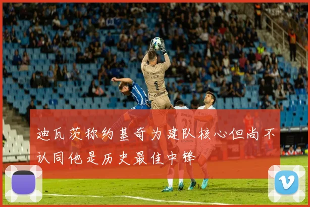 迪瓦茨称约基奇为建队核心但尚不认同他是历史最佳中锋