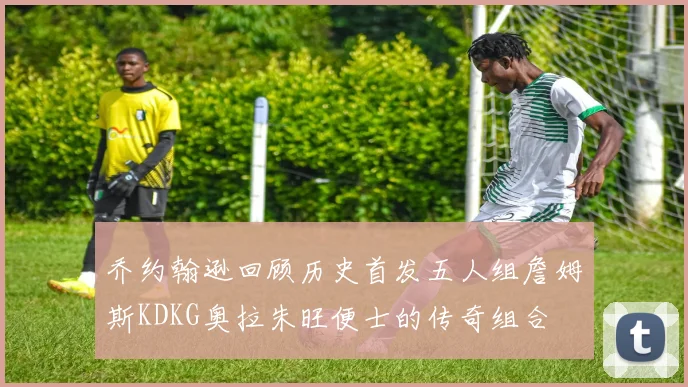 乔约翰逊回顾历史首发五人组詹姆斯KDKG奥拉朱旺便士的传奇组合